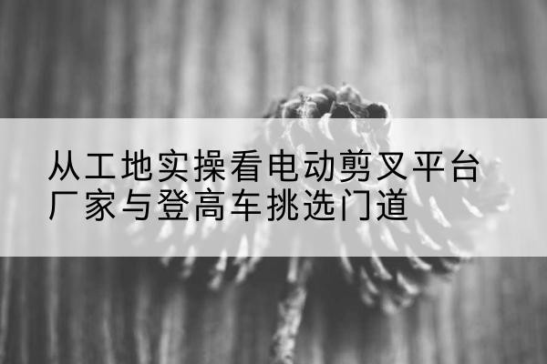牟平电动剪叉升降平台厂家-从工地实操看电动剪叉平台厂家与登高车挑选门道