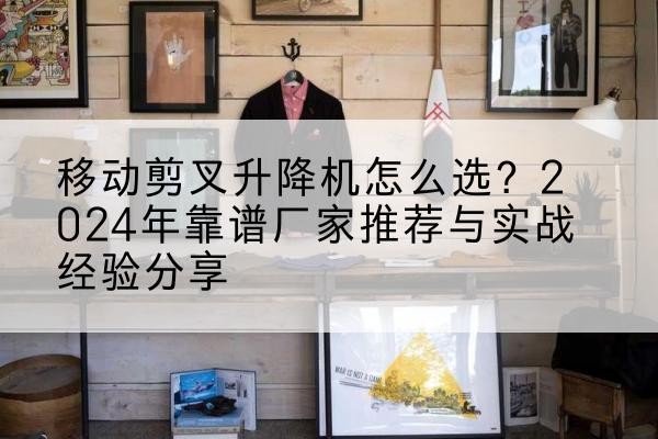 牟平升降平台厂家推荐-移动剪叉升降机怎么选?2024年靠谱厂家推荐与实战经验分享