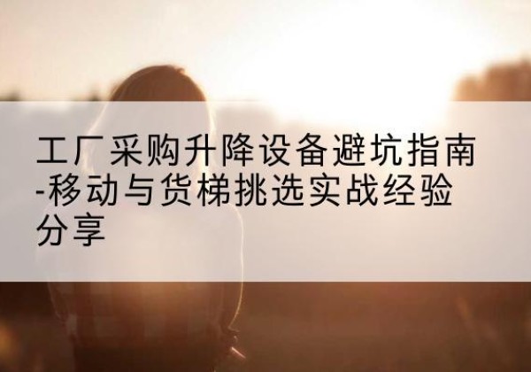 牟平移动式升降机怎么选-工厂采购升降设备避坑指南-移动与货梯挑选实战经验分享