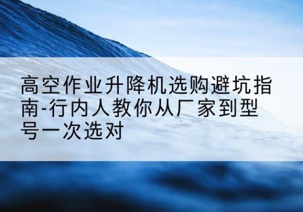 牟平升降平台厂家-高空作业升降机选购避坑指南-行内人教你从厂家到型号一次选对