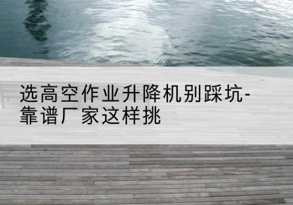 牟平剪叉式升降机厂家-选高空作业升降机别踩坑-靠谱厂家这样挑