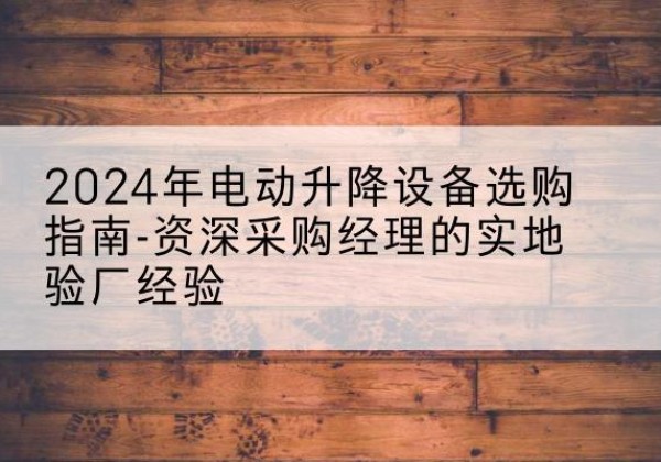 牟平电动剪叉升降平台厂家-2024年电动升降设备选购指南-资深采购经理的实地验厂经验
