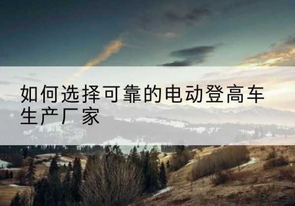 牟平电动登高车厂家-如何选择可靠的电动登高车生产厂家