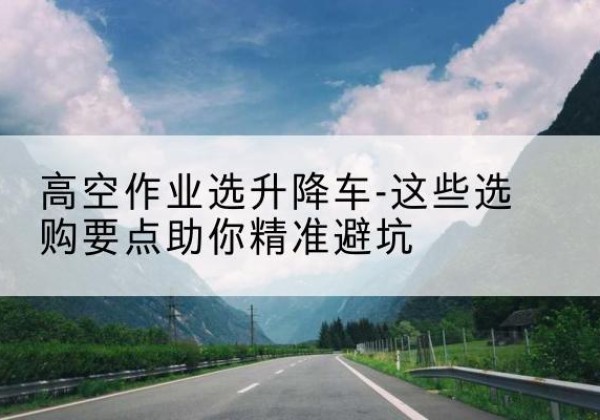 牟平升降车厂家-高空作业选升降车-这些选购要点助你*避坑