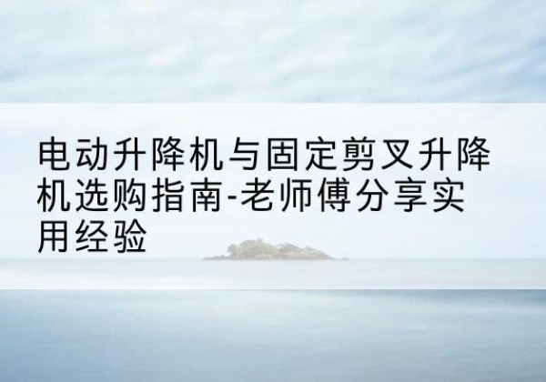 牟平电动升降机怎么选-电动升降机与固定剪叉升降机选购指南-老师傅分享实用经验