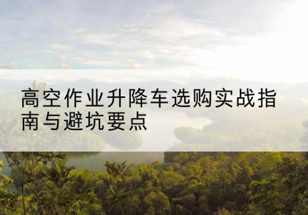 牟平升降车怎么选-高空作业升降车选购实战指南与避坑要点