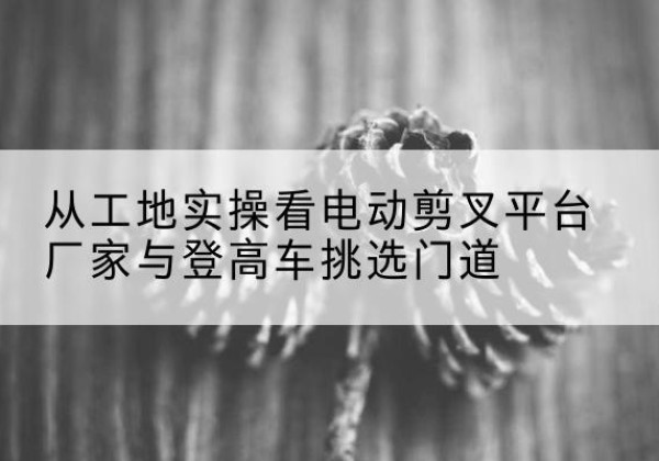 牟平电动剪叉升降平台厂家-从工地实操看电动剪叉平台厂家与登高车挑选门道