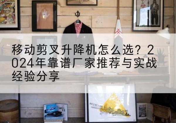 牟平升降平台厂家推荐-移动剪叉升降机怎么选？2024年靠谱厂家推荐与实战经验分享