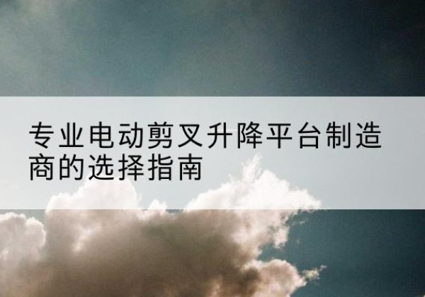 牟平电动剪叉升降平台厂家-专业电动剪叉升降平台制造商的选择指南