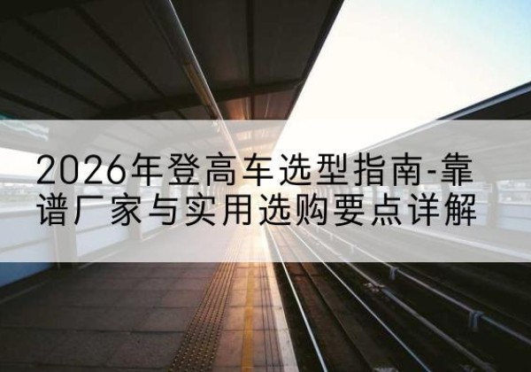 牟平登高车厂家推荐-2026年登高车选型指南-靠谱厂家与实用选购要点详解